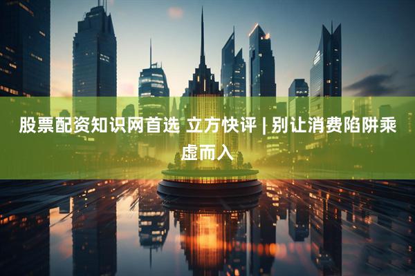 股票配资知识网首选 立方快评 | 别让消费陷阱乘虚而入