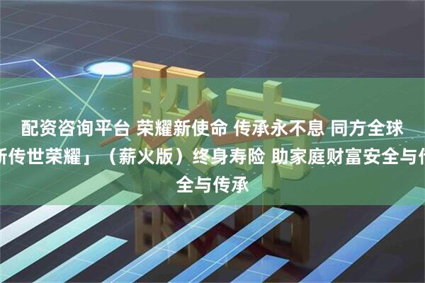 配资咨询平台 荣耀新使命 传承永不息 同方全球「新传世荣耀」（薪火版）终身寿险 助家庭财富安全与传承