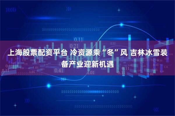 上海股票配资平台 冷资源乘“冬”风 吉林冰雪装备产业迎新机遇