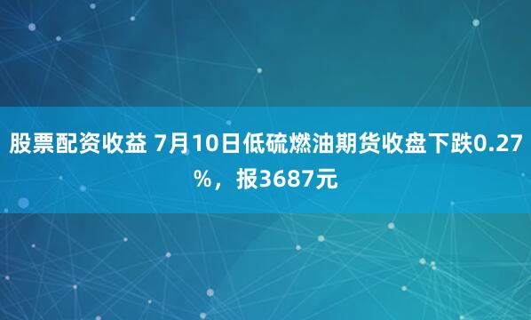 股票配资收益 7月10日低硫燃油期货收盘下跌0.27%，报3687元