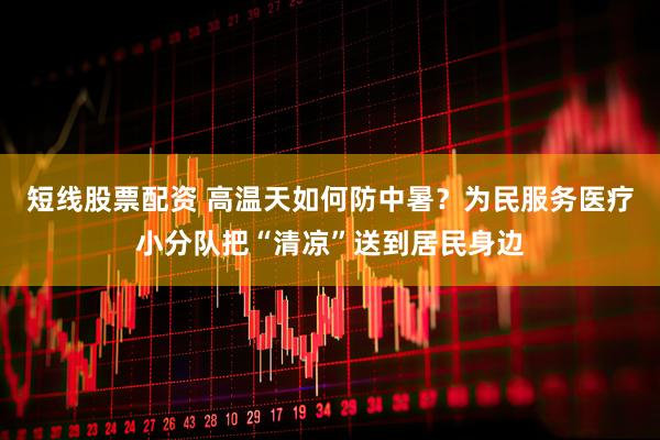 短线股票配资 高温天如何防中暑？为民服务医疗小分队把“清凉”送到居民身边