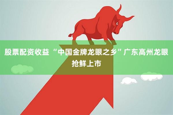 股票配资收益 “中国金牌龙眼之乡”广东高州龙眼抢鲜上市