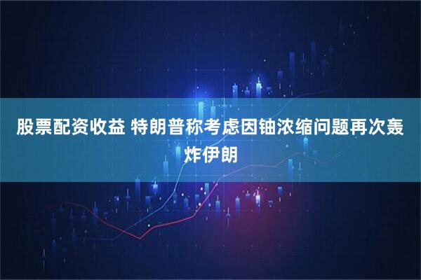 股票配资收益 特朗普称考虑因铀浓缩问题再次轰炸伊朗