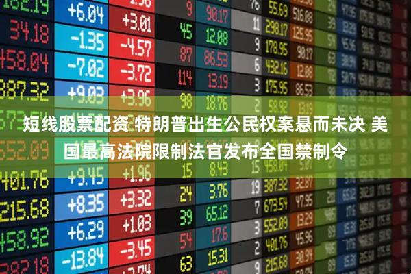 短线股票配资 特朗普出生公民权案悬而未决 美国最高法院限制法官发布全国禁制令