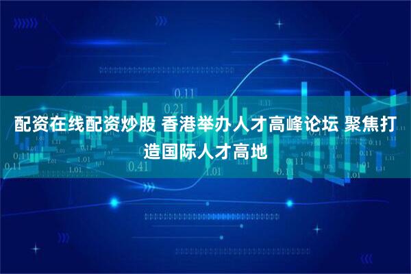 配资在线配资炒股 香港举办人才高峰论坛 聚焦打造国际人才高地