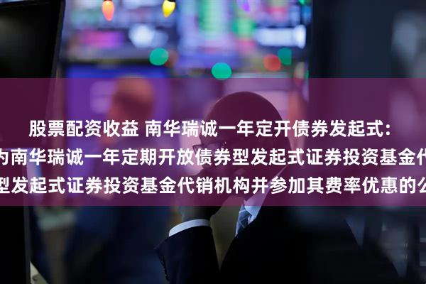 股票配资收益 南华瑞诚一年定开债券发起式: 关于新增部分销售机构为南华瑞诚一年定期开放债券型发起式证券投资基金代销机构并参加其费率优惠的公告