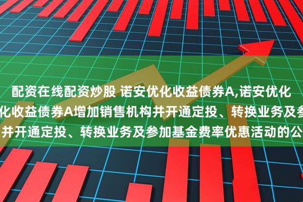 配资在线配资炒股 诺安优化收益债券A,诺安优化收益债券C: 关于诺安优化收益债券A增加销售机构并开通定投、转换业务及参加基金费率优惠活动的公告