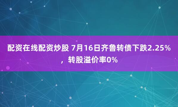 配资在线配资炒股 7月16日齐鲁转债下跌2.25%，转股溢价率0%