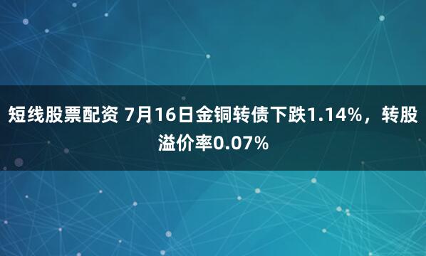 短线股票配资 7月16日金铜转债下跌1.14%，转股溢价率0.07%