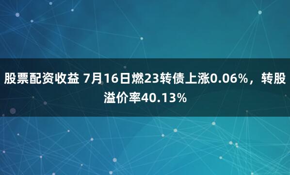 股票配资收益 7月16日燃23转债上涨0.06%，转股溢价率40.13%