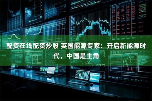 配资在线配资炒股 英国能源专家：开启新能源时代，中国是主角