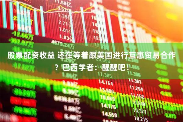 股票配资收益 还在等着跟美国进行互惠贸易合作？巴西学者：醒醒吧！