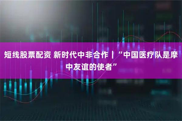短线股票配资 新时代中非合作｜“中国医疗队是摩中友谊的使者”