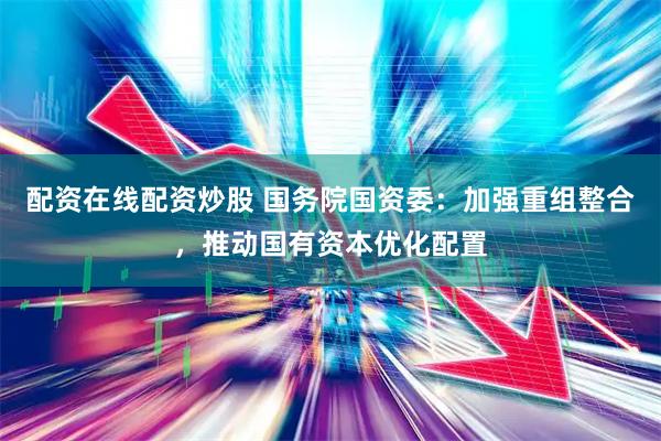 配资在线配资炒股 国务院国资委：加强重组整合，推动国有资本优化配置