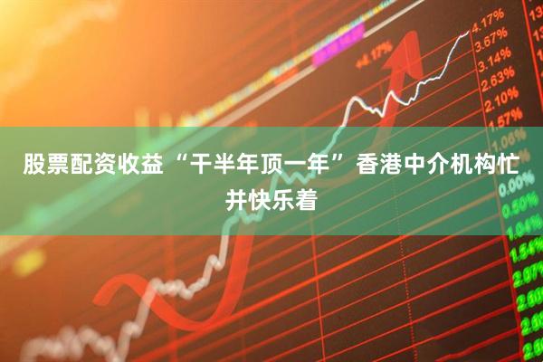 股票配资收益 “干半年顶一年” 香港中介机构忙并快乐着