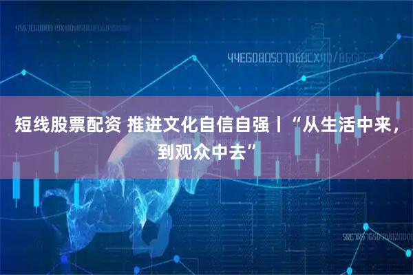 短线股票配资 推进文化自信自强丨“从生活中来，到观众中去”