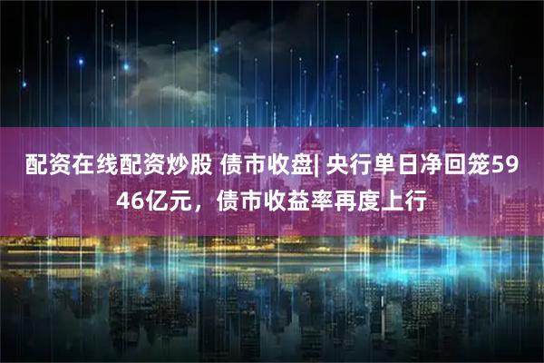 配资在线配资炒股 债市收盘| 央行单日净回笼5946亿元，债市收益率再度上行