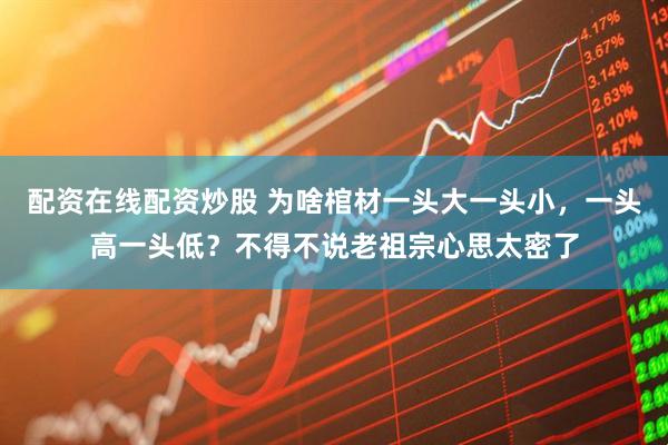 配资在线配资炒股 为啥棺材一头大一头小，一头高一头低？不得不说老祖宗心思太密了