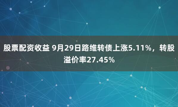 股票配资收益 9月29日路维转债上涨5.11%，转股溢价率27.45%