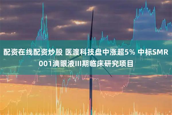 配资在线配资炒股 医渡科技盘中涨超5% 中标SMR001滴眼液III期临床研究项目